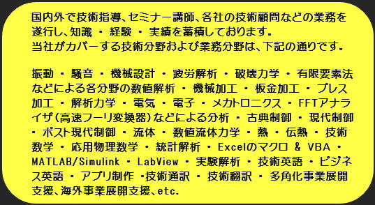 振動、騒音、セミナー、技術コンサルティング、技術コンサル、技術指導、日刊工業新聞、FFT、アイトップ、機械設計、疲労解析、破壊力学、制御、メカトロニクス、古典制御、PID制御、現代制御、流体、数値流体力学、伝熱、熱流体、熱、技術数学、工業数学、技術英語、英語、ビジネス英語、英会話、コンピュータ・シミュレーション、有限要素法、差分法、有限体積法、境界要素法、物理、数学、英語、統計、実験解析、材料力学、回転機械、アナログ、ディジタル、金属材料、中小企業支援、多角化事業支援、板金加工、プレス加工、塑性加工、塑性力学